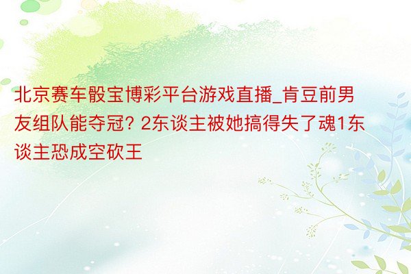 北京赛车骰宝博彩平台游戏直播_肯豆前男友组队能夺冠? 2东谈主被她搞得失了魂1东谈主恐成空砍王