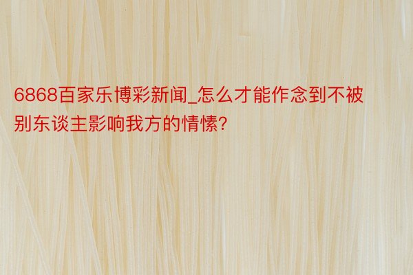 6868百家乐博彩新闻_怎么才能作念到不被别东谈主影响我方的情愫？