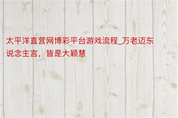 太平洋直营网博彩平台游戏流程_万老迈东说念主言，皆是大颖慧