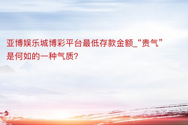 亚博娱乐城博彩平台最低存款金额_“贵气”是何如的一种气质？