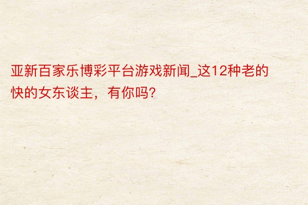 亚新百家乐博彩平台游戏新闻_这12种老的快的女东谈主，有你吗？