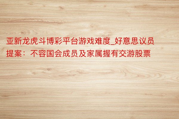 亚新龙虎斗博彩平台游戏难度_好意思议员提案：不容国会成员及家属握有交游股票